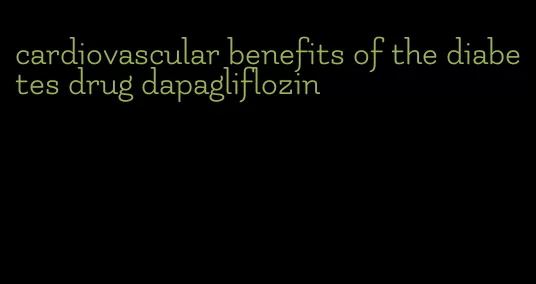 cardiovascular benefits of the diabetes drug dapagliflozin