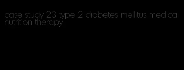 case study 23 type 2 diabetes mellitus medical nutrition therapy