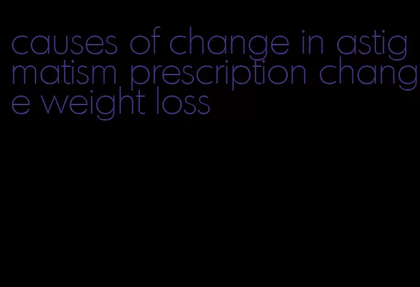 causes of change in astigmatism prescription change weight loss