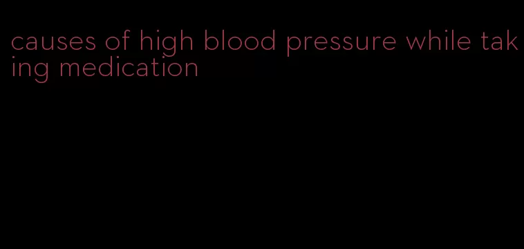 causes of high blood pressure while taking medication