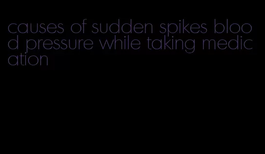 causes of sudden spikes blood pressure while taking medication