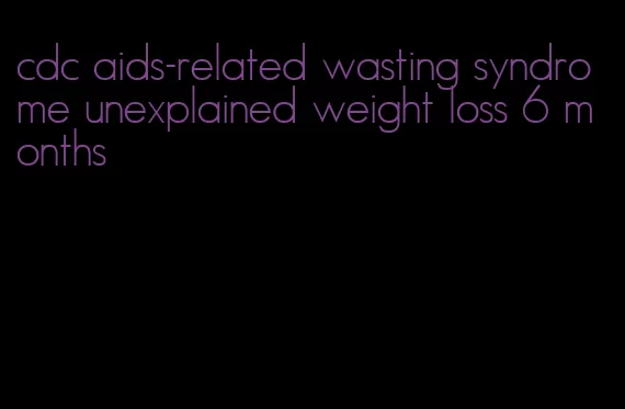 cdc aids-related wasting syndrome unexplained weight loss 6 months
