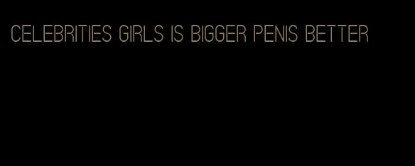 celebrities girls is bigger penis better
