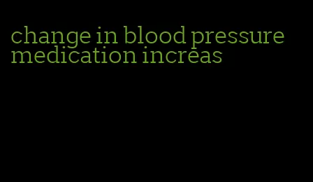 change in blood pressure medication increas