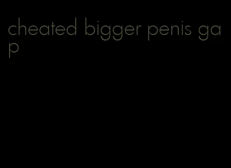 cheated bigger penis gap