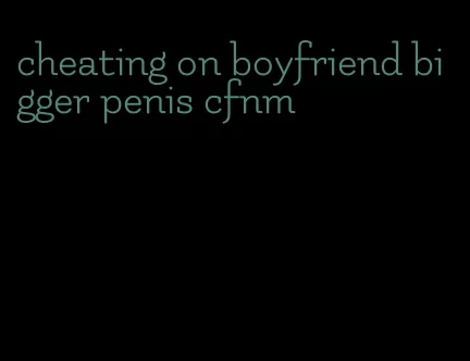 cheating on boyfriend bigger penis cfnm