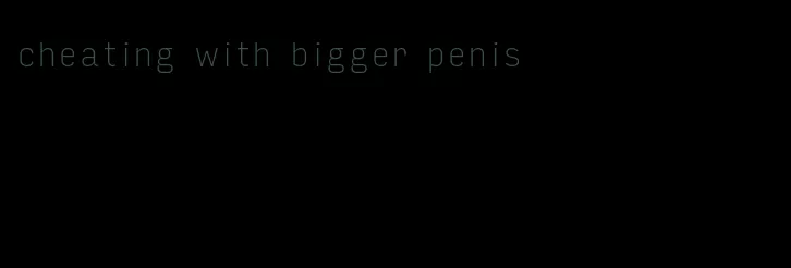 cheating with bigger penis