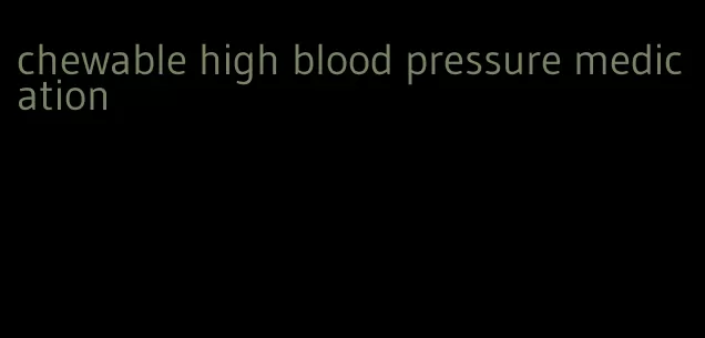 chewable high blood pressure medication