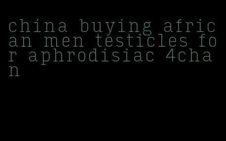 china buying african men testicles for aphrodisiac 4chan