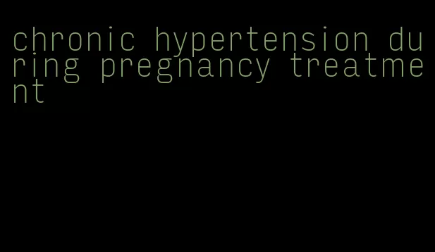 chronic hypertension during pregnancy treatment