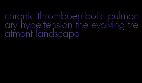 chronic thromboembolic pulmonary hypertension the evolving treatment landscape