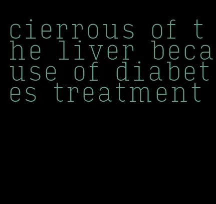 cierrous of the liver because of diabetes treatment