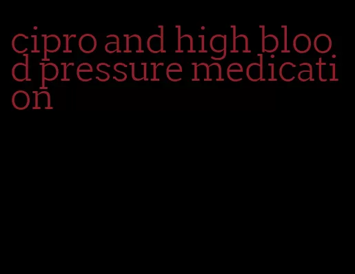 cipro and high blood pressure medication