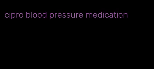 cipro blood pressure medication