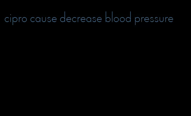 cipro cause decrease blood pressure