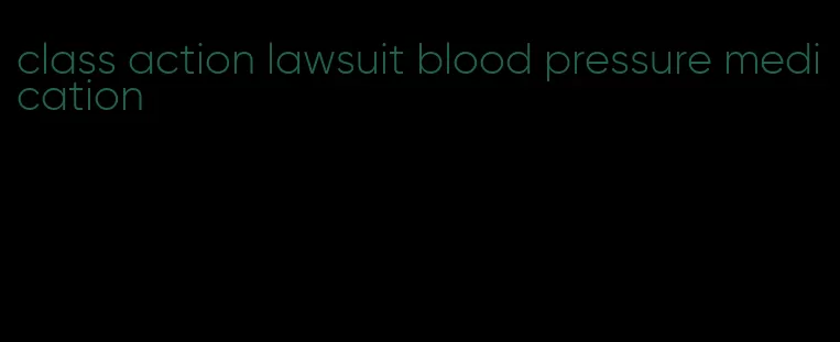 class action lawsuit blood pressure medication