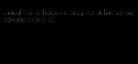 clinical trial antidiabetic drug we define serious adverse events as