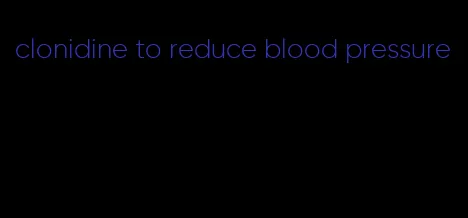 clonidine to reduce blood pressure