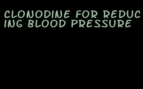 clonodine for reducing blood pressure