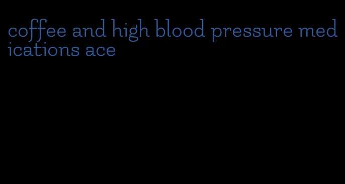 coffee and high blood pressure medications ace