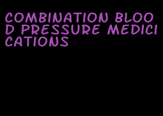 combination blood pressure medicications