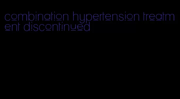 combination hypertension treatment discontinued