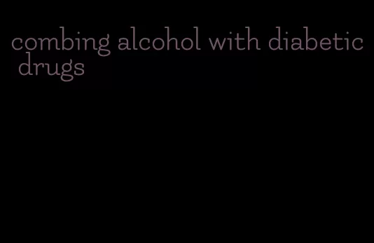 combing alcohol with diabetic drugs