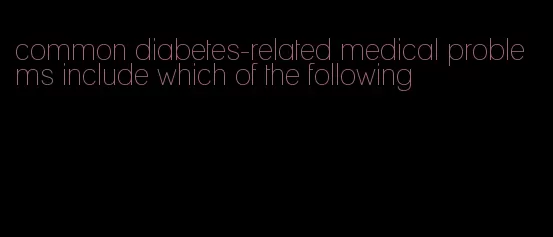 common diabetes-related medical problems include which of the following