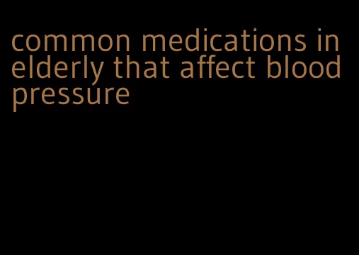 common medications in elderly that affect blood pressure