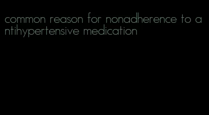 common reason for nonadherence to antihypertensive medication