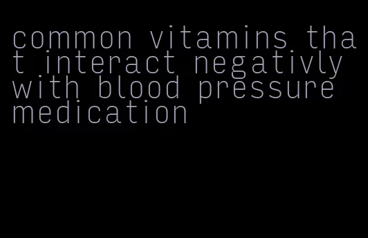 common vitamins that interact negativly with blood pressure medication