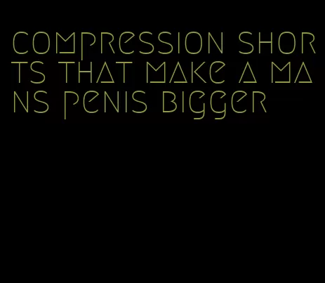 compression shorts that make a mans penis bigger