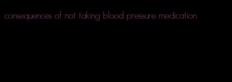 consequences of not taking blood pressure medication