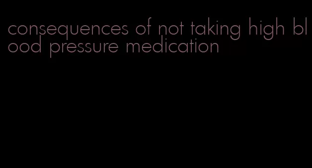consequences of not taking high blood pressure medication