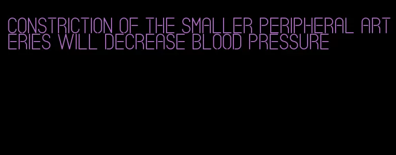 constriction of the smaller peripheral arteries will decrease blood pressure