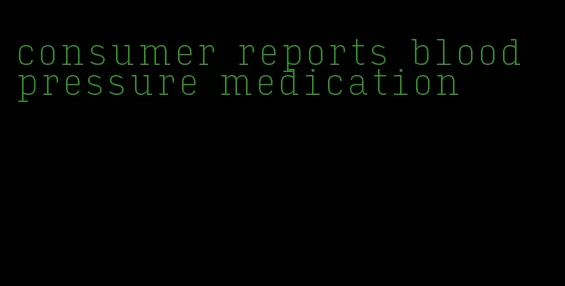 consumer reports blood pressure medication
