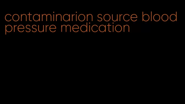 contaminarion source blood pressure medication