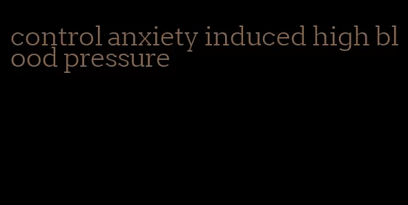 control anxiety induced high blood pressure