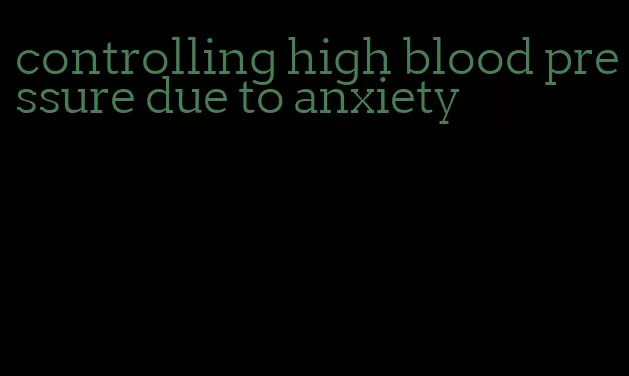 controlling high blood pressure due to anxiety