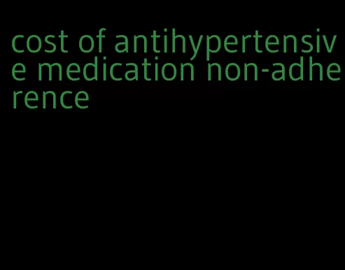 cost of antihypertensive medication non-adherence