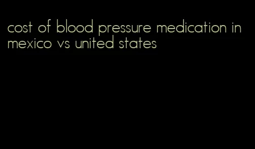 cost of blood pressure medication in mexico vs united states