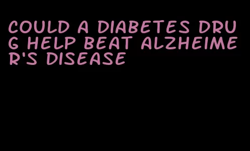 could a diabetes drug help beat alzheimer's disease