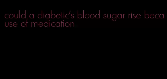 could a diabetic's blood sugar rise because of medication