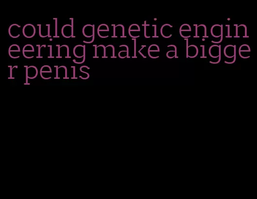 could genetic engineering make a bigger penis