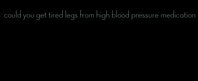 could you get tired legs from high blood pressure medication