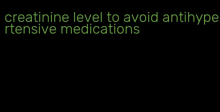 creatinine level to avoid antihypertensive medications