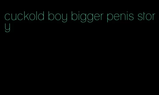 cuckold boy bigger penis story
