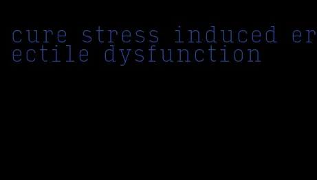 cure stress induced erectile dysfunction