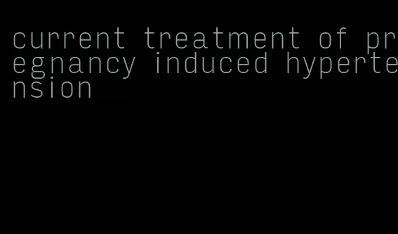 current treatment of pregnancy induced hypertension