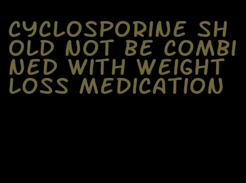 cyclosporine shold not be combined with weight loss medication